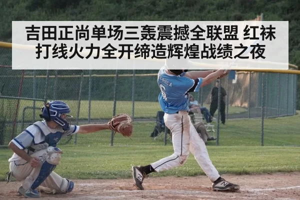 吉田正尚单场三轰震撼全联盟 红袜打线火力全开缔造辉煌战绩之夜